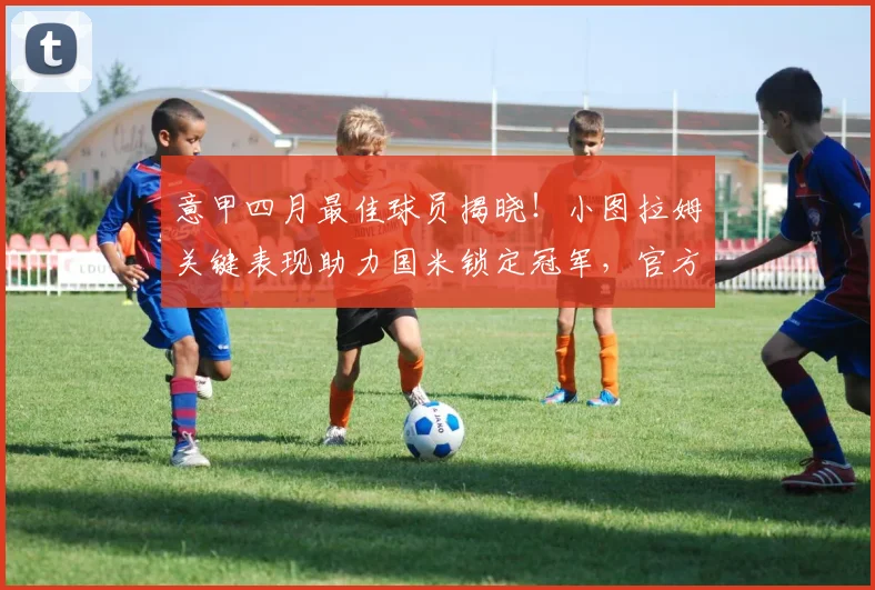 意甲四月最佳球员揭晓！小图拉姆关键表现助力国米锁定冠军，官方数据解析