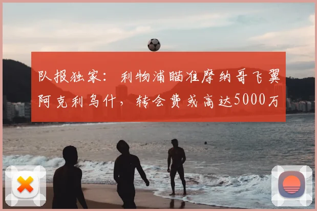 队报独家：利物浦瞄准摩纳哥飞翼阿克利乌什，转会费或高达5000万欧元