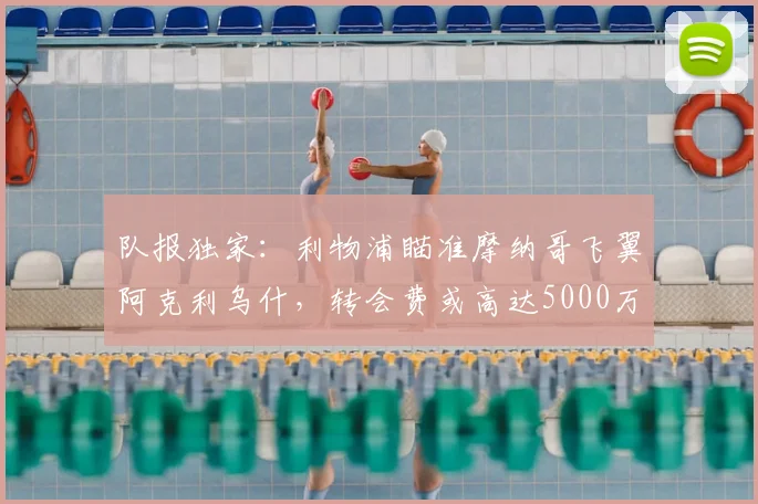 队报独家：利物浦瞄准摩纳哥飞翼阿克利乌什，转会费或高达5000万欧元
