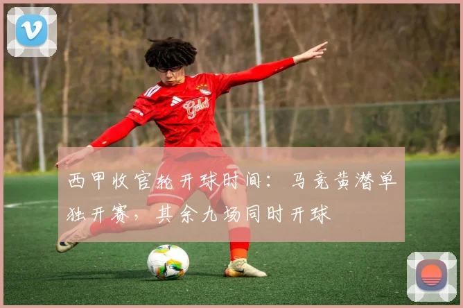 西甲收官轮开球时间:马竞黄潜单独开赛,其余九场同时开球